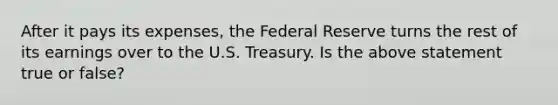 After it pays its expenses, the Federal Reserve turns the rest of its earnings over to the U.S. Treasury. Is the above statement true or false?