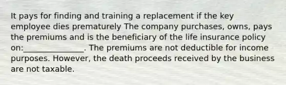 It pays for finding and training a replacement if the key employee dies prematurely The company purchases, owns, pays the premiums and is the beneficiary of the life insurance policy on:_______________. The premiums are not deductible for income purposes. However, the death proceeds received by the business are not taxable.