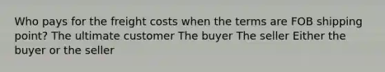 Who pays for the freight costs when the terms are FOB shipping point? The ultimate customer The buyer The seller Either the buyer or the seller