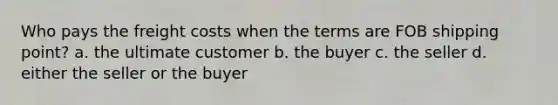 Who pays the freight costs when the terms are FOB shipping point? a. the ultimate customer b. the buyer c. the seller d. either the seller or the buyer