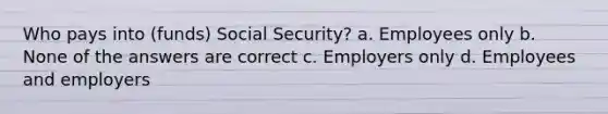 Who pays into (funds) Social Security? a. Employees only b. None of the answers are correct c. Employers only d. Employees and employers