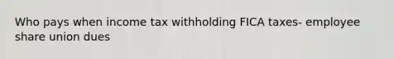 Who pays when income tax withholding FICA taxes- employee share union dues