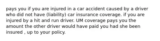 pays you if you are injured in a car accident caused by a driver who did not have (liability) car insurance coverage. if you are injured by a hit and run driver. UM coverage pays you the amount the other driver would have paid you had she been insured , up to your policy.