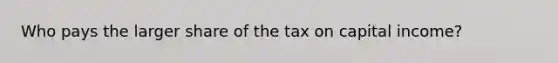 Who pays the larger share of the tax on capital income?