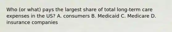 Who (or what) pays the largest share of total long-term care expenses in the US? A. consumers B. Medicaid C. Medicare D. insurance companies