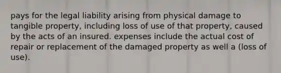 pays for the legal liability arising from physical damage to tangible property, including loss of use of that property, caused by the acts of an insured. expenses include the actual cost of repair or replacement of the damaged property as well a (loss of use).