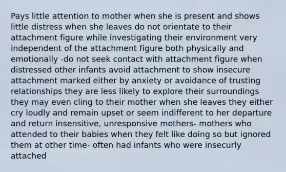 Pays little attention to mother when she is present and shows little distress when she leaves do not orientate to their attachment figure while investigating their environment very independent of the attachment figure both physically and emotionally -do not seek contact with attachment figure when distressed other infants avoid attachment to show insecure attachment marked either by anxiety or avoidance of trusting relationships they are less likely to explore their surroundings they may even cling to their mother when she leaves they either cry loudly and remain upset or seem indifferent to her departure and return insensitive, unresponsive mothers- mothers who attended to their babies when they felt like doing so but ignored them at other time- often had infants who were insecurly attached