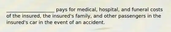 ____________________ pays for medical, hospital, and funeral costs of the insured, the insured's family, and other passengers in the insured's car in the event of an accident.