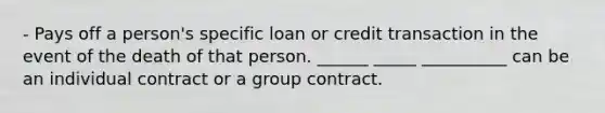 - Pays off a person's specific loan or credit transaction in the event of the death of that person. ______ _____ __________ can be an individual contract or a group contract.