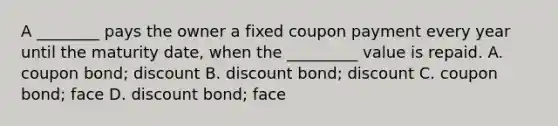 A ________ pays the owner a fixed coupon payment every year until the maturity date, when the _________ value is repaid. A. coupon bond; discount B. discount bond; discount C. coupon bond; face D. discount bond; face