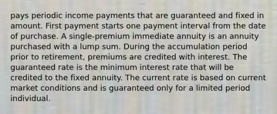 pays periodic income payments that are guaranteed and fixed in amount. First payment starts one payment interval from the date of purchase. A single-premium immediate annuity is an annuity purchased with a lump sum. During the accumulation period prior to retirement, premiums are credited with interest. The guaranteed rate is the minimum interest rate that will be credited to the fixed annuity. The current rate is based on current market conditions and is guaranteed only for a limited period individual.