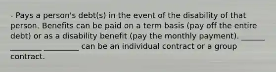 - Pays a person's debt(s) in the event of the disability of that person. Benefits can be paid on a term basis (pay off the entire debt) or as a disability benefit (pay the monthly payment). ______ ________ _________ can be an individual contract or a group contract.