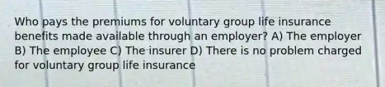 Who pays the premiums for voluntary group life insurance benefits made available through an employer? A) The employer B) The employee C) The insurer D) There is no problem charged for voluntary group life insurance