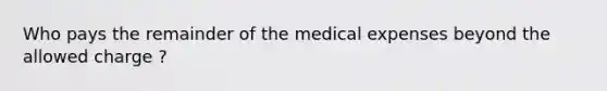 Who pays the remainder of the medical expenses beyond the allowed charge ?