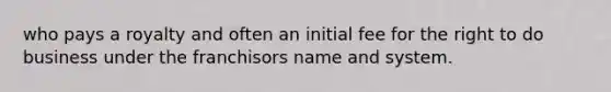 who pays a royalty and often an initial fee for the right to do business under the franchisors name and system.