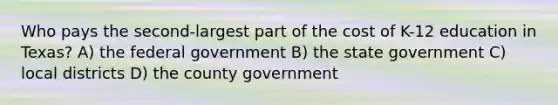 Who pays the second-largest part of the cost of K-12 education in Texas? A) the federal government B) the state government C) local districts D) the county government
