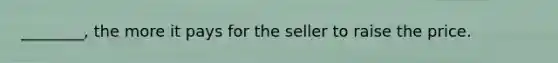 ________, the more it pays for the seller to raise the price.