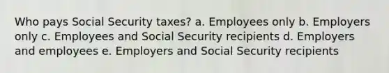 Who pays Social Security taxes? a. Employees only b. Employers only c. Employees and Social Security recipients d. Employers and employees e. Employers and Social Security recipients