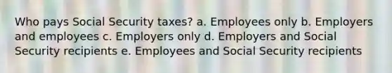 Who pays Social Security taxes? a. Employees only b. Employers and employees c. Employers only d. Employers and Social Security recipients e. Employees and Social Security recipients