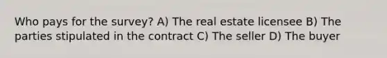 Who pays for the survey? A) The real estate licensee B) The parties stipulated in the contract C) The seller D) The buyer