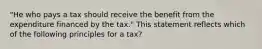 "He who pays a tax should receive the benefit from the expenditure financed by the tax." This statement reflects which of the following principles for a tax?