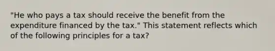 "He who pays a tax should receive the benefit from the expenditure financed by the tax." This statement reflects which of the following principles for a tax?