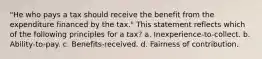 "He who pays a tax should receive the benefit from the expenditure financed by the tax." This statement reflects which of the following principles for a tax? a. Inexperience-to-collect. b. Ability-to-pay. c. Benefits-received. d. Fairness of contribution.