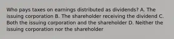 Who pays taxes on earnings distributed as dividends? A. The issuing corporation B. The shareholder receiving the dividend C. Both the issuing corporation and the shareholder D. Neither the issuing corporation nor the shareholder