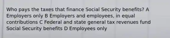 Who pays the taxes that finance Social Security benefits? A Employers only B Employers and employees, in equal contributions C Federal and state general tax revenues fund Social Security benefits D Employees only