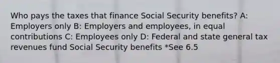 Who pays the taxes that finance Social Security benefits? A: Employers only B: Employers and employees, in equal contributions C: Employees only D: Federal and state general tax revenues fund Social Security benefits *See 6.5