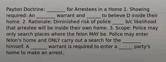 Payton Doctrine: ________ for Arrestees in a Home 1. Showing required: An ________ warrant and ______ to believe D inside their home. 2. Rationale: Diminished risk of police _____ b/c likelihood that arrestee will be inside their own home. 3. Scope: Police may only search places where the felon MAY be. Police may enter felon's home and ONLY carry out a search for the ________ himself. A _______ warrant is required to enter a ______ party's home to make an arrest.