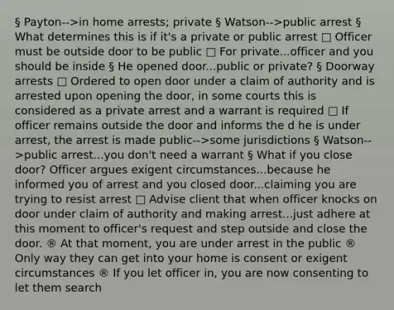 § Payton-->in home arrests; private § Watson-->public arrest § What determines this is if it's a private or public arrest □ Officer must be outside door to be public □ For private...officer and you should be inside § He opened door...public or private? § Doorway arrests □ Ordered to open door under a claim of authority and is arrested upon opening the door, in some courts this is considered as a private arrest and a warrant is required □ If officer remains outside the door and informs the d he is under arrest, the arrest is made public-->some jurisdictions § Watson-->public arrest...you don't need a warrant § What if you close door? Officer argues exigent circumstances...because he informed you of arrest and you closed door...claiming you are trying to resist arrest □ Advise client that when officer knocks on door under claim of authority and making arrest...just adhere at this moment to officer's request and step outside and close the door. ® At that moment, you are under arrest in the public ® Only way they can get into your home is consent or exigent circumstances ® If you let officer in, you are now consenting to let them search