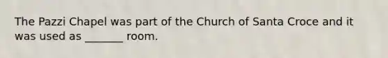 The Pazzi Chapel was part of the Church of Santa Croce and it was used as _______ room.