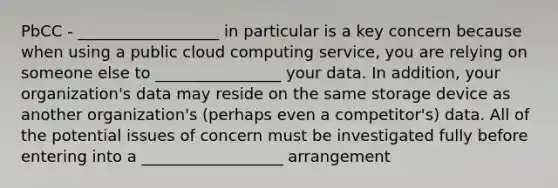 PbCC - __________________ in particular is a key concern because when using a public cloud computing service, you are relying on someone else to ________________ your data. In addition, your organization's data may reside on the same storage device as another organization's (perhaps even a competitor's) data. All of the potential issues of concern must be investigated fully before entering into a __________________ arrangement