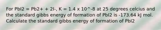 For PbI2 = Pb2+ + 2I-, K = 1.4 x 10^-8 at 25 degrees celcius and the standard gibbs energy of formation of PbI2 is -173.64 kJ mol. Calculate the standard gibbs energy of formation of PbI2