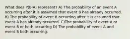 What does P(BIA) represent? A) The probability of an event A occurring after it is assumed that event B has already occurred. B) The probability of event B occurring after it is assumed that event A has already occurred. C)The probability of event A or event B or both occurring D) The probability of event A and event B both occurring.