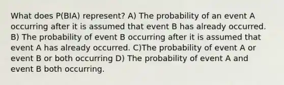 What does P(BIA) represent? A) The probability of an event A occurring after it is assumed that event B has already occurred. B) The probability of event B occurring after it is assumed that event A has already occurred. C)The probability of event A or event B or both occurring D) The probability of event A and event B both occurring.