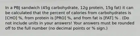 In a PBJ sandwich (45g carbohydrate, 12g protein, 15g fat) it can be calculated that the percent of calories from carbohydrates is [CHO] %, from protein is [PRO] %, and from fat is [FAT] % . (Do not include units in your answers! Your answers must be rounded off to the full number (no decimal points or % sign.)