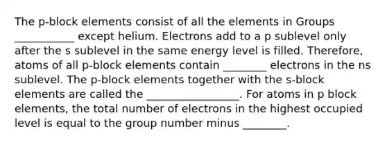 The p-block elements consist of all the elements in Groups ___________ except helium. Electrons add to a p sublevel only after the s sublevel in the same energy level is filled. Therefore, atoms of all p-block elements contain ________ electrons in the ns sublevel. The p-block elements together with the s-block elements are called the _________________. For atoms in p block elements, the total number of electrons in the highest occupied level is equal to the group number minus ________.