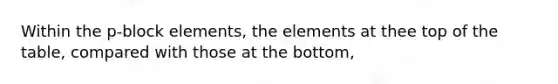 Within the p-block elements, the elements at thee top of the table, compared with those at the bottom,