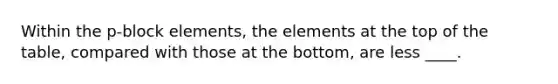 Within the p-block elements, the elements at the top of the table, compared with those at the bottom, are less ____.