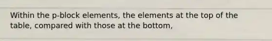 Within the p-block elements, the elements at the top of the table, compared with those at the bottom,