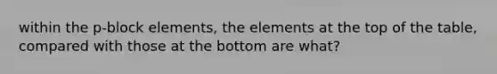 within the p-block elements, the elements at the top of the table, compared with those at the bottom are what?