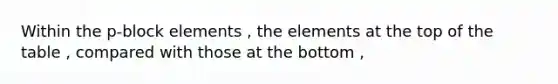 Within the p-block elements , the elements at the top of the table , compared with those at the bottom ,