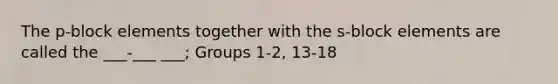 The p-block elements together with the s-block elements are called the ___-___ ___; Groups 1-2, 13-18