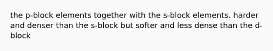 the p-block elements together with the s-block elements. harder and denser than the s-block but softer and less dense than the d-block