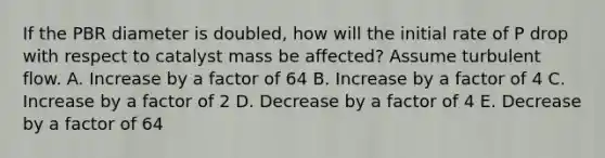 If the PBR diameter is doubled, how will the initial rate of P drop with respect to catalyst mass be affected? Assume turbulent flow. A. Increase by a factor of 64 B. Increase by a factor of 4 C. Increase by a factor of 2 D. Decrease by a factor of 4 E. Decrease by a factor of 64