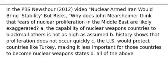 In the PBS Newshour (2012) video "Nuclear-Armed Iran Would Bring 'Stability' But Risks, "Why does John Mearsheimer think that fears of nuclear proliferation in the Middle East are likely exaggerated? a. the capability of nuclear weapons countries to blackmail others is not as high as assumed b. history shows that proliferation does not occur quickly c. the U.S. would protect countries like Turkey, making it less important for those countries to become nuclear weapons states d. all of the above