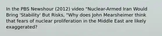 In the PBS Newshour (2012) video "Nuclear-Armed Iran Would Bring 'Stability' But Risks, "Why does John Mearsheimer think that fears of nuclear proliferation in the Middle East are likely exaggerated?