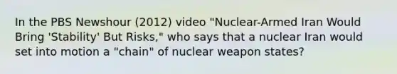 In the PBS Newshour (2012) video "Nuclear-Armed Iran Would Bring 'Stability' But Risks," who says that a nuclear Iran would set into motion a "chain" of nuclear weapon states?